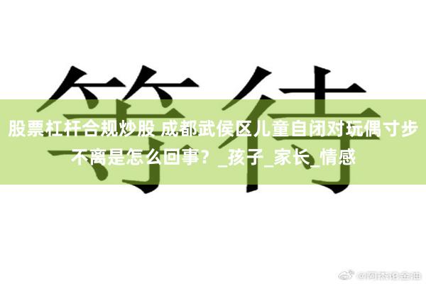 股票杠杆合规炒股 成都武侯区儿童自闭对玩偶寸步不离是怎么回事？_孩子_家长_情感