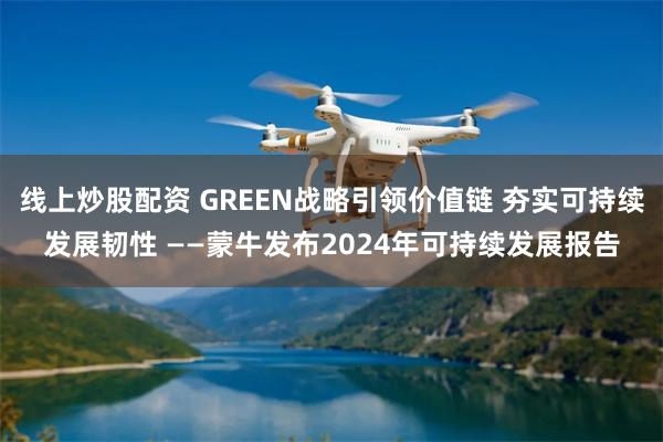 线上炒股配资 GREEN战略引领价值链 夯实可持续发展韧性 ——蒙牛发布2024年可持续发展报告