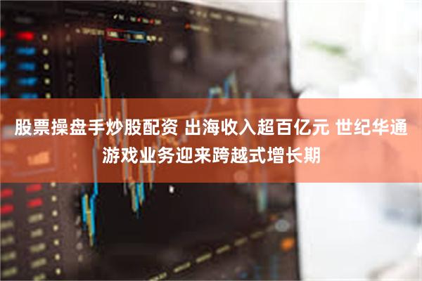 股票操盘手炒股配资 出海收入超百亿元 世纪华通游戏业务迎来跨越式增长期