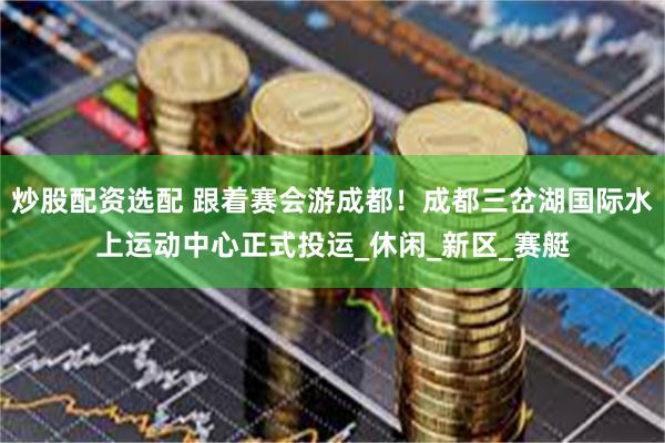 炒股配资选配 跟着赛会游成都！成都三岔湖国际水上运动中心正式投运_休闲_新区_赛艇