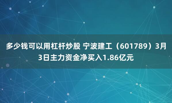 多少钱可以用杠杆炒股 宁波建工（601789）3月3日主力资金净买入1.86亿元
