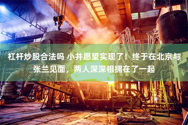 杠杆炒股合法吗 小井愿望实现了！终于在北京与张兰见面，两人深深相拥在了一起