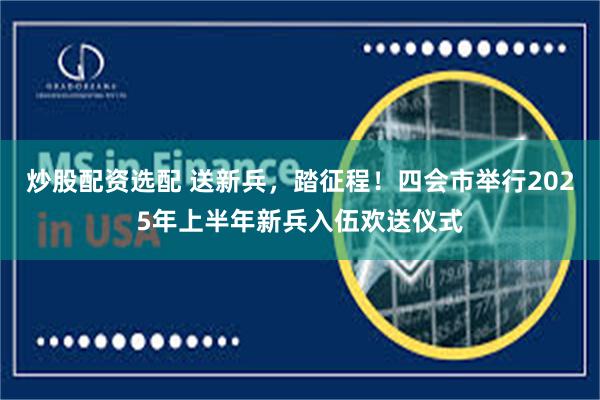 炒股配资选配 送新兵，踏征程！四会市举行2025年上半年新兵入伍欢送仪式