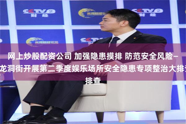 网上炒股配资公司 加强隐患摸排 防范安全风险——龙洞街开展第二季度娱乐场所安全隐患专项整治大排查