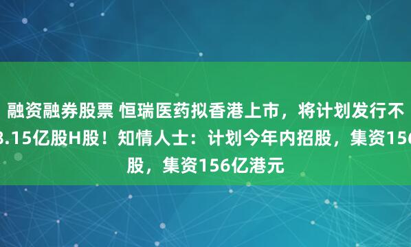 融资融券股票 恒瑞医药拟香港上市，将计划发行不超过约8.15亿股H股！知情人士：计划今年内招股，集资156亿港元