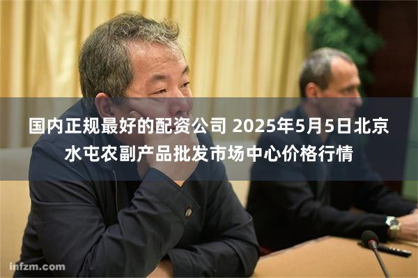 国内正规最好的配资公司 2025年5月5日北京水屯农副产品批发市场中心价格行情
