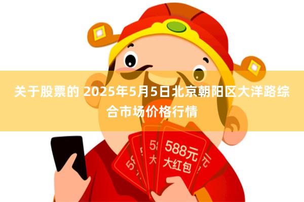 关于股票的 2025年5月5日北京朝阳区大洋路综合市场价格行情
