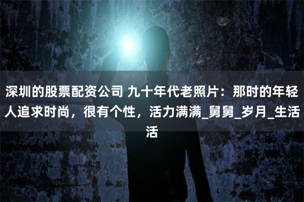 深圳的股票配资公司 九十年代老照片：那时的年轻人追求时尚，很有个性，活力满满_舅舅_岁月_生活