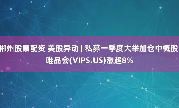 郴州股票配资 美股异动 | 私募一季度大举加仓中概股 唯品会(VIPS.US)涨超8%