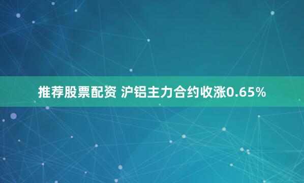 推荐股票配资 沪铝主力合约收涨0.65%