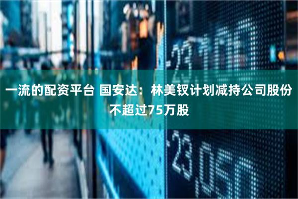 一流的配资平台 国安达：林美钗计划减持公司股份不超过75万股