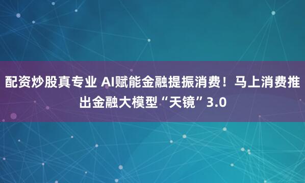 配资炒股真专业 AI赋能金融提振消费！马上消费推出金融大模型“天镜”3.0