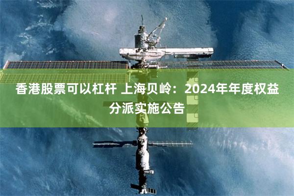 香港股票可以杠杆 上海贝岭：2024年年度权益分派实施公告