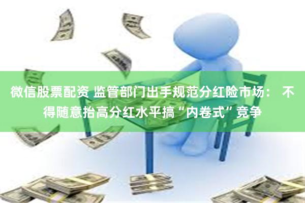 微信股票配资 监管部门出手规范分红险市场： 不得随意抬高分红水平搞“内卷式”竞争
