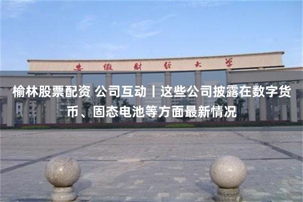 榆林股票配资 公司互动丨这些公司披露在数字货币、固态电池等方面最新情况
