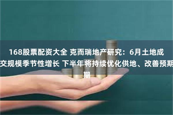 168股票配资大全 克而瑞地产研究：6月土地成交规模季节性增长 下半年将持续优化供地、改善预期
