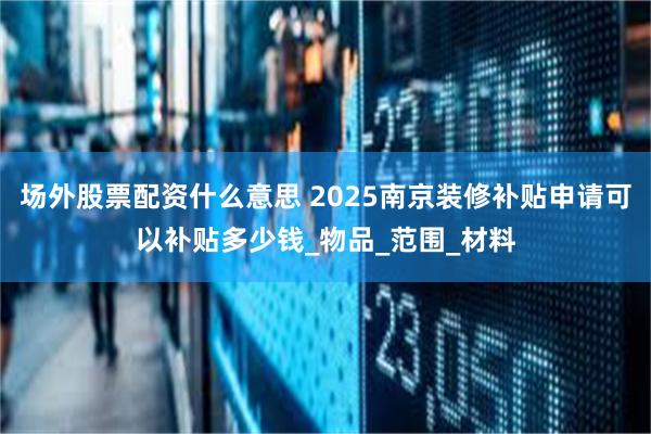 场外股票配资什么意思 2025南京装修补贴申请可以补贴多少钱_物品_范围_材料