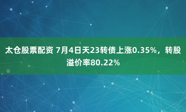 太仓股票配资 7月4日天23转债上涨0.35%，转股溢价率80.22%