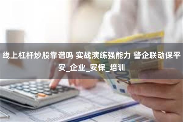 线上杠杆炒股靠谱吗 实战演练强能力 警企联动保平安_企业_安保_培训