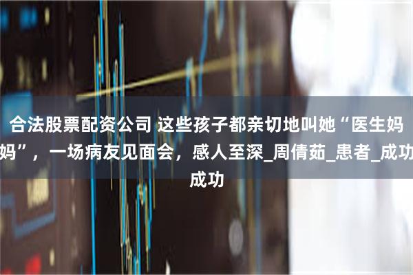 合法股票配资公司 这些孩子都亲切地叫她“医生妈妈”，一场病友见面会，感人至深_周倩茹_患者_成功