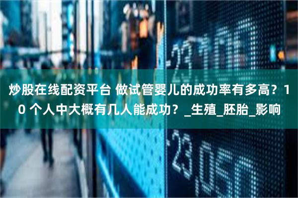 炒股在线配资平台 做试管婴儿的成功率有多高？10 个人中大概有几人能成功？_生殖_胚胎_影响