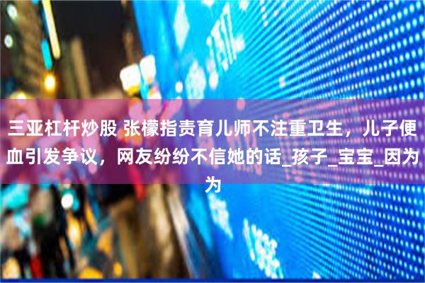 三亚杠杆炒股 张檬指责育儿师不注重卫生，儿子便血引发争议，网友纷纷不信她的话_孩子_宝宝_因为