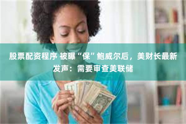 股票配资程序 被曝“保”鲍威尔后，美财长最新发声：需要审查美联储