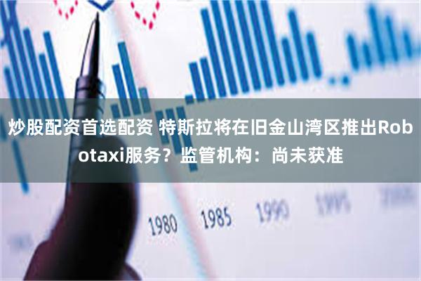 炒股配资首选配资 特斯拉将在旧金山湾区推出Robotaxi服务？监管机构：尚未获准