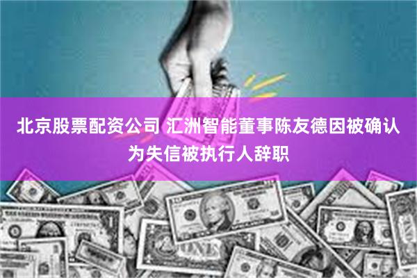 北京股票配资公司 汇洲智能董事陈友德因被确认为失信被执行人辞职