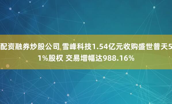 配资融券炒股公司 雪峰科技1.54亿元收购盛世普天51%股权 交易增幅达988.16%