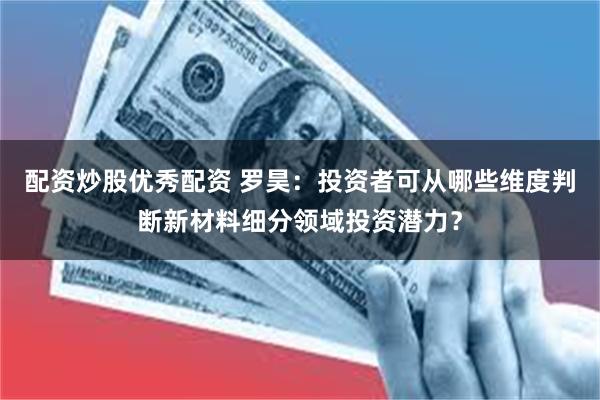 配资炒股优秀配资 罗昊:投资者可从哪些维度判断新材料细分领域投资潜力?