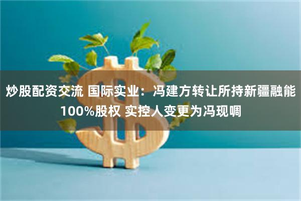 炒股配资交流 国际实业：冯建方转让所持新疆融能100%股权 实控人变更为冯现啁