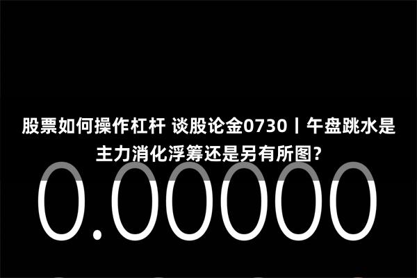 股票如何操作杠杆 谈股论金0730丨午盘跳水是主力消化浮筹还是另有所图？