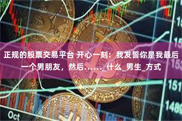 正规的股票交易平台 开心一刻：我发誓你是我最后一个男朋友，然后……_什么_男生_方式