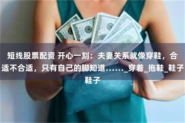 短线股票配资 开心一刻：夫妻关系就像穿鞋，合适不合适，只有自己的脚知道……_穿着_拖鞋_鞋子