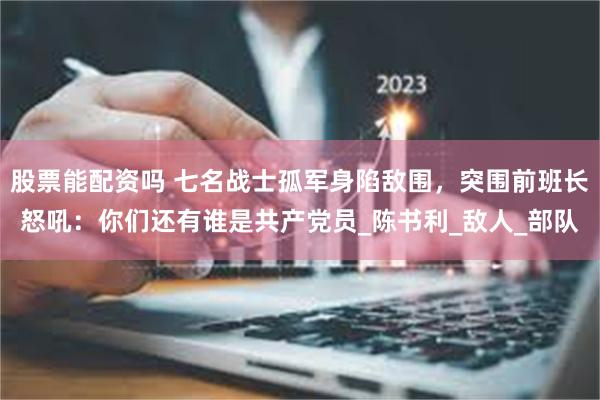 股票能配资吗 七名战士孤军身陷敌围，突围前班长怒吼：你们还有谁是共产党员_陈书利_敌人_部队