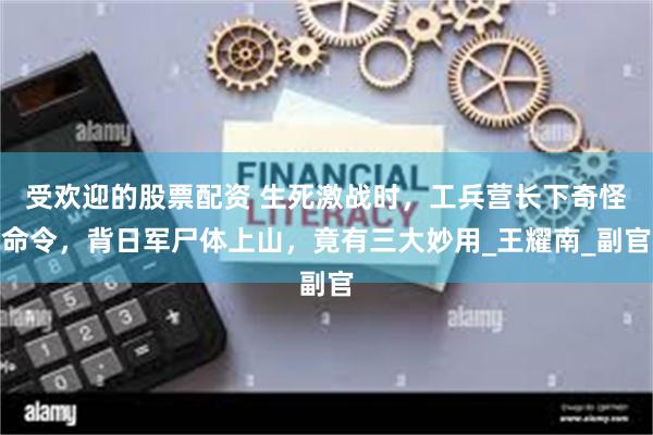 受欢迎的股票配资 生死激战时，工兵营长下奇怪命令，背日军尸体上山，竟有三大妙用_王耀南_副官