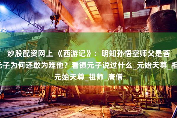 炒股配资网上 《西游记》：明知孙悟空师父是菩提，镇元子为何还敢为难他？看镇元子说过什么_元始天尊_祖师_唐僧
