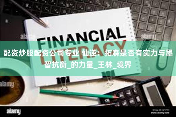 配资炒股配资公司专业 仙逆：拓森是否有实力与墨智抗衡_的力量_王林_境界