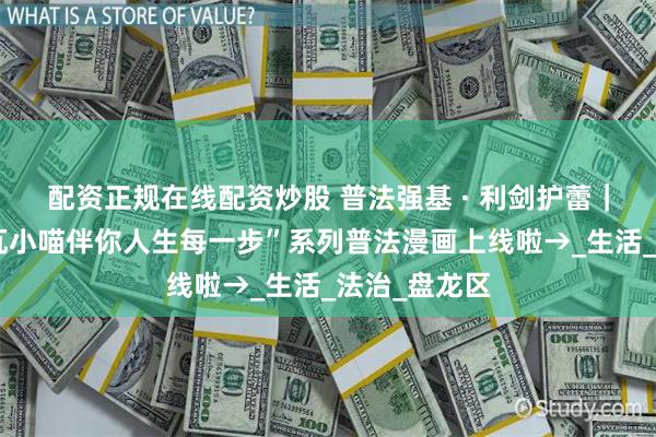 配资正规在线配资炒股 普法强基 · 利剑护蕾｜喵～喵～“瓦小喵伴你人生每一步”系列普法漫画上线啦→_生活_法治_盘龙区