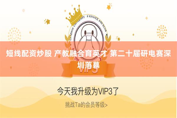 短线配资炒股 产教融合育英才 第二十届研电赛深圳落幕