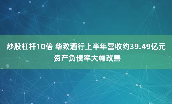 炒股杠杆10倍 华致酒行上半年营收约39.49亿元 资产负债率大幅改善