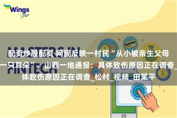 配资炒股配资 网民反映一村民“从小被亲生父母砍掉一只手、割掉一只耳朵”，山西一地通报：具体致伤原因正在调查_松村_视频_田某平