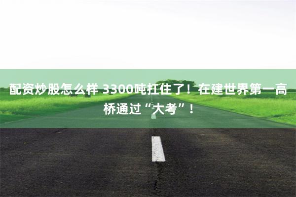 配资炒股怎么样 3300吨扛住了！在建世界第一高桥通过“大考”！