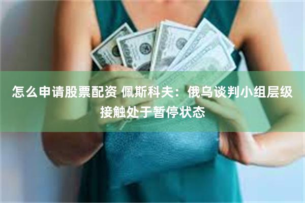 怎么申请股票配资 佩斯科夫：俄乌谈判小组层级接触处于暂停状态