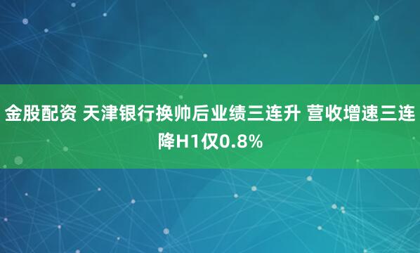 金股配资 天津银行换帅后业绩三连升 营收增速三连降H1仅0.8%