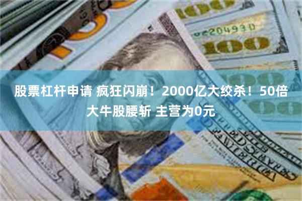 股票杠杆申请 疯狂闪崩！2000亿大绞杀！50倍大牛股腰斩 主营为0元