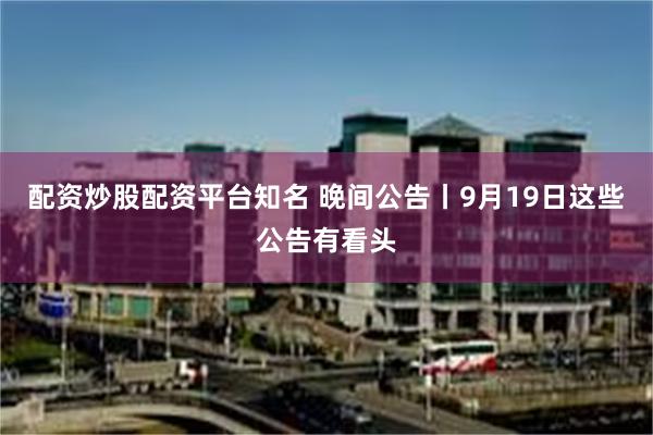 配资炒股配资平台知名 晚间公告丨9月19日这些公告有看头