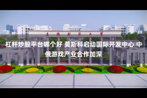 杠杆炒股平台哪个好 莫斯科启动国际开发中心 中俄游戏产业合作加深